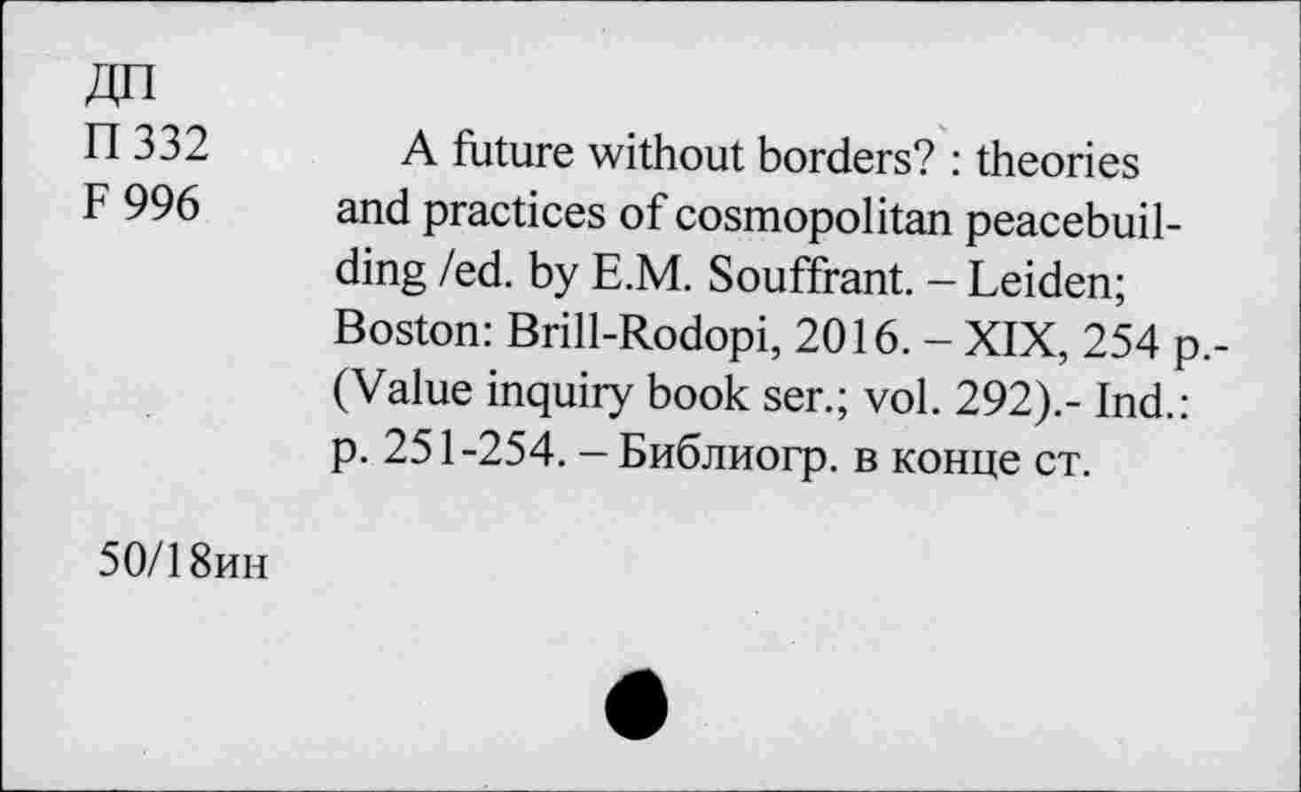 ﻿ДП
П 332
F 996
A future without borders? : theories and practices of cosmopolitan peacebuilding /ed. by E.M. Souffrant. - Leiden; Boston: Brill-Rodopi, 2016. - XIX, 254 p.-(Value inquiry book ser.; vol. 292).- Ind.: p. 251-254. - Библиогр. в конце ст.
50/18ин